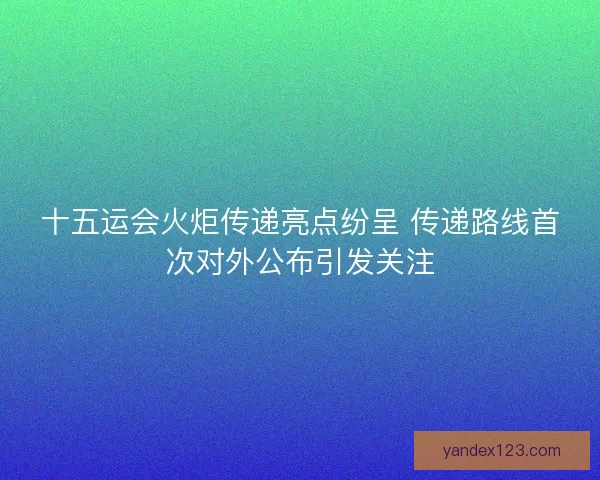 十五运会火炬传递亮点纷呈 传递路线首次对外公布引发关注
