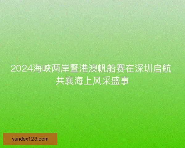 2024海峡两岸暨港澳帆船赛在深圳启航 共襄海上风采盛事