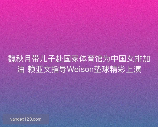 魏秋月带儿子赴国家体育馆为中国女排加油 赖亚文指导Weison垫球精彩上演