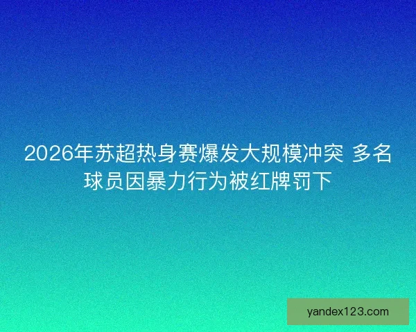 2026年苏超热身赛爆发大规模冲突 多名球员因暴力行为被红牌罚下