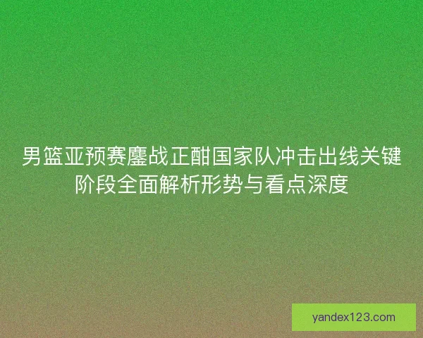 男篮亚预赛鏖战正酣国家队冲击出线关键阶段全面解析形势与看点深度