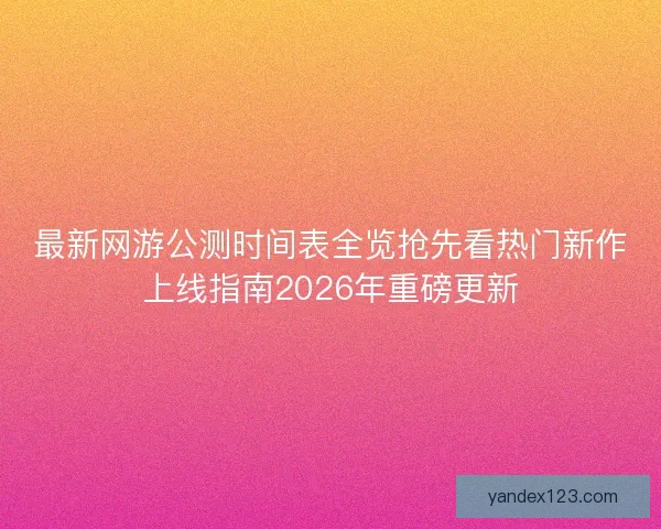 最新网游公测时间表全览抢先看热门新作上线指南2026年重磅更新